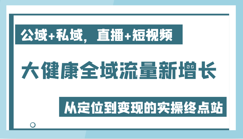 大健康全域流量新增长6.0,公域+私域,直播+短视频,从定位到变现的实操终点站