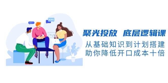 聚光投放底层逻辑课,从基础知识到计划搭建,助你降低开口成本十倍