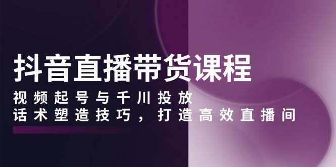 抖音直播带货课程,视频起号与千川投放,话术塑造技巧,打造高效直播间