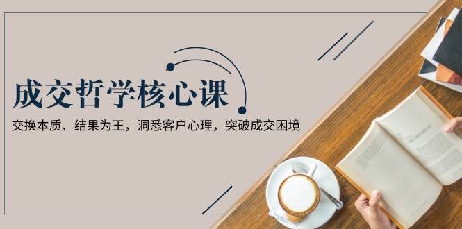 成交哲学课,交换本质、结果为王,洞悉客户心理,突破成交困境