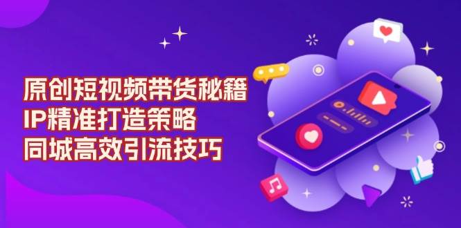 原创短视频带货秘籍,IP精准打造策略,同城高效引流技巧