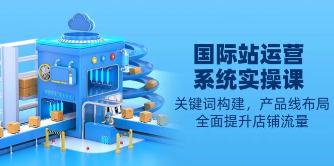 国际站运营系统实操课:关键词构建,产品线布局,全面提升店铺流量