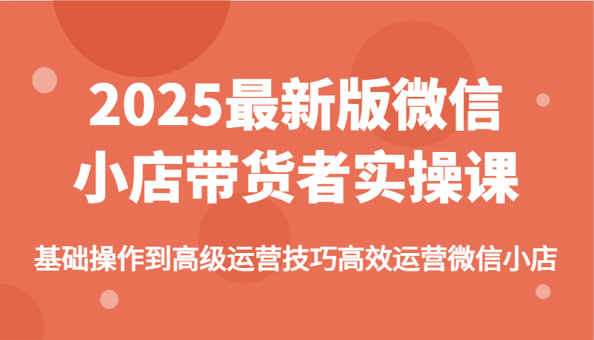 2025最新版微信小店带货者实操课,基础操作到高级运营技巧高效运营微信小店