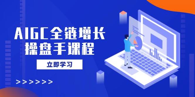 AIGC全链增长操盘手课程,从AI基础到私有化应用,轻松驾驭AI助力营销