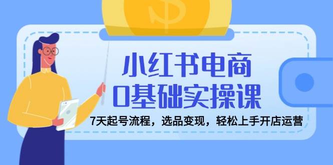 小红书电商0基础实操课,7天起号流程,选品变现,轻松上手开店运营