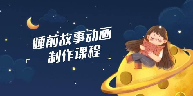 睡前故事动画制作课程,涵盖AI文案、配音、视频剪辑等,实现百分百原创