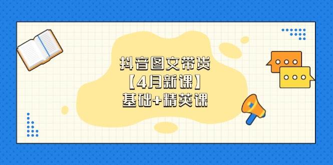 抖音图文带货,基础课+精英课:0基础小白掌握各赛道带货技巧【4月新课】