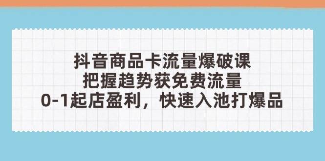 抖音商品卡流量爆破课:把握趋势获免费流量,0-1起店盈利,快速入池打爆品
