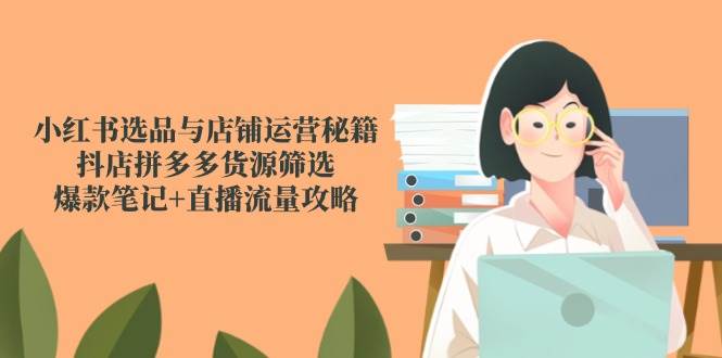 小红书选品与店铺运营秘籍,抖店拼多多货源筛选,爆款笔记+直播流量攻略