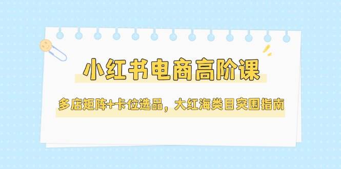 小红书电商高阶课,多店矩阵+卡位选品,大红海类目突围指南(更新5月)