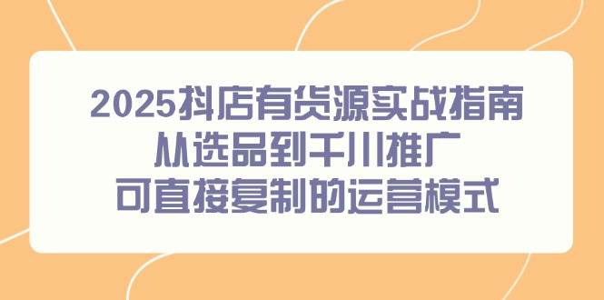 2025抖店有货源实战指南,从选品到千川推广,可直接复制的运营模式