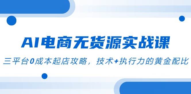 AI电商无货源实战课,三平台0成本起店攻略,技术+执行力的黄金配比