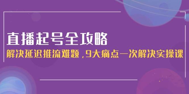 直播起号全攻略:解决延迟推流难题,9大痛点一次解决实操课