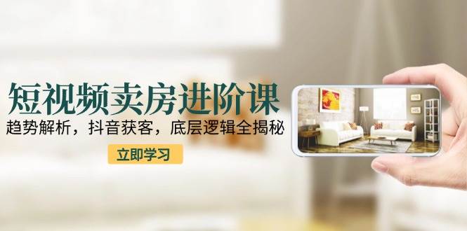 短视频卖房进阶课:趋势解析,抖音获客,底层逻辑全揭秘