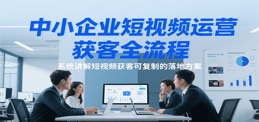 中小企业短视频运营获客全流程,系统讲解短视频获客可复制的落地方案
