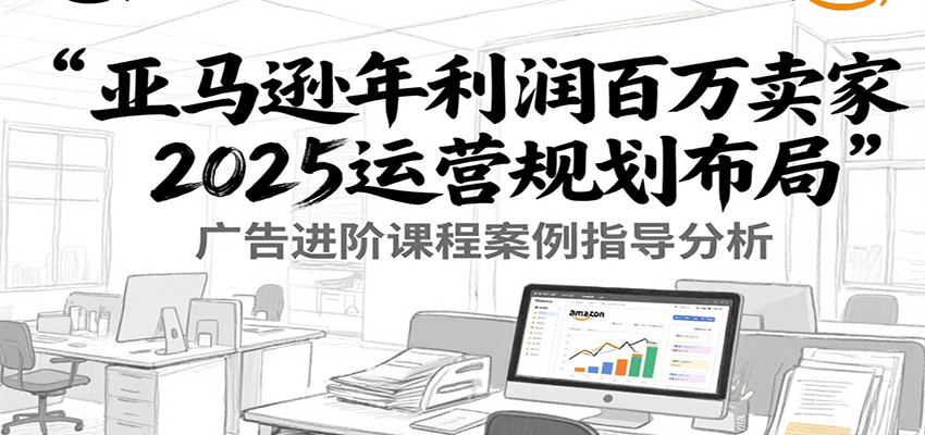 亚马逊年利润百万卖家2025运营规划布局，广告进阶课程案例指导分析