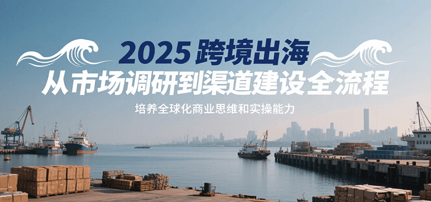 2025跨境出海从市场调研到渠道建设全流程，培养全球化商业思维和实操能力