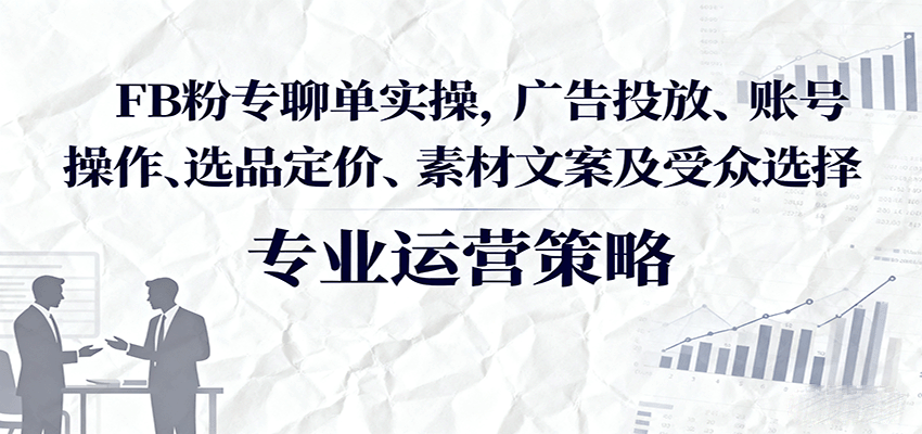 FB粉专聊单实操，广告投放、账号操作、选品定价、素材文案及受众选择