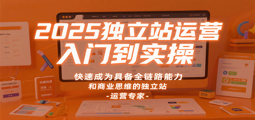 2025独立站运营入门到实操，快速成为具备全链路能力和商业思维的独立站运营专家