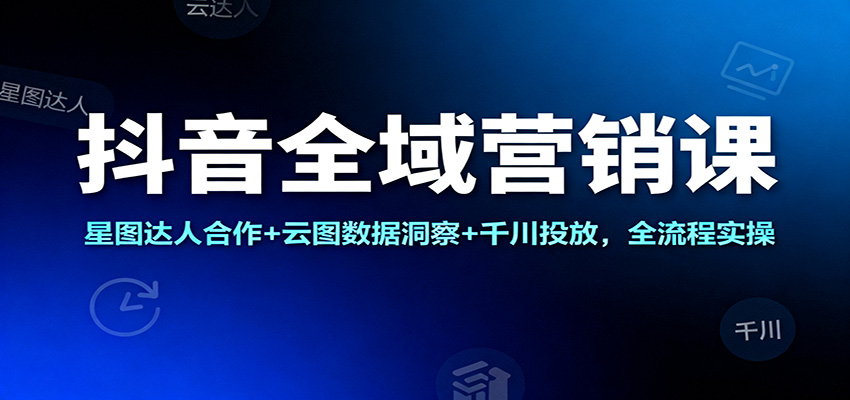 抖音全域营销课:星图达人合作+云图数据洞察+千川投放,全流程实操