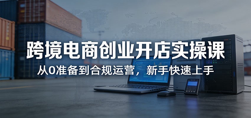 跨境电商创业开店实操课：从0准备到合规运营，新手快速上手