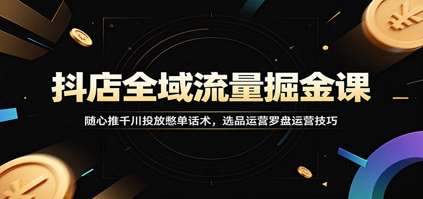 抖店全域流量掘金课:随心推千川投放憋单话术,选品运营罗盘运营技巧
